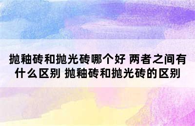 抛釉砖和抛光砖哪个好 两者之间有什么区别 抛釉砖和抛光砖的区别